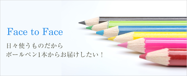 Face to Face 日々使うものだからボールペン1本からお届けしたい！