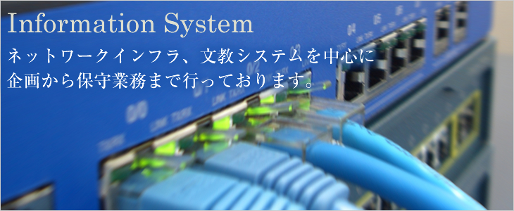 Information System ネットワークインフラ、文教システムを中心に企画から保守業務まで行っております。